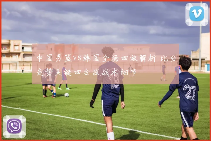 中国男篮vs韩国全场回放解析 比分走势关键回合技战术细节