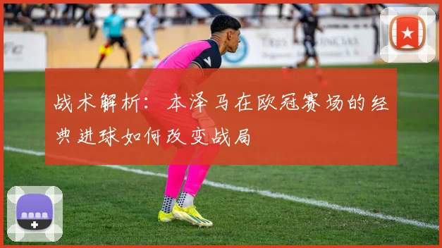 战术解析：本泽马在欧冠赛场的经典进球如何改变战局