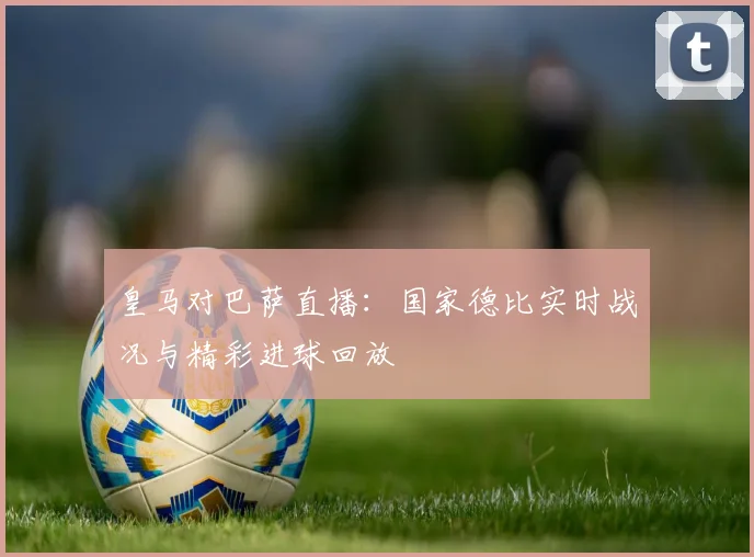 皇马对巴萨直播：国家德比实时战况与精彩进球回放