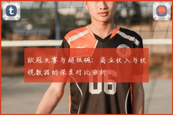 欧冠决赛与超级碗：商业收入与收视数据的深度对比分析