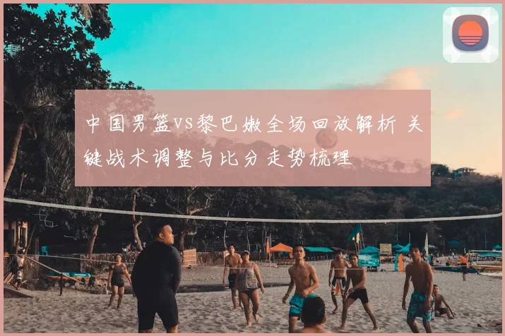 中国男篮vs黎巴嫩全场回放解析 关键战术调整与比分走势梳理