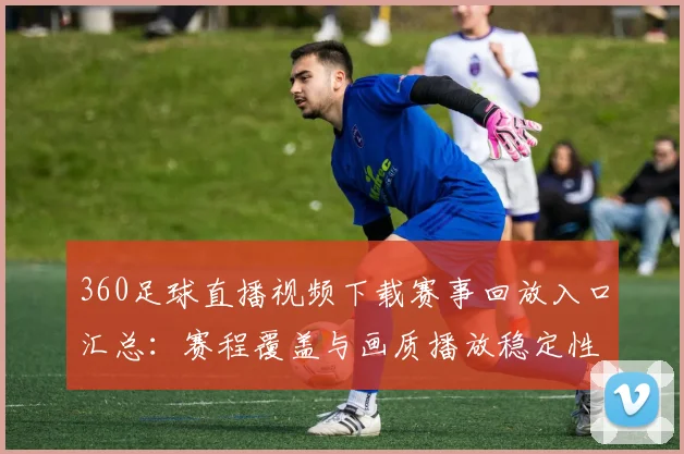 360足球直播视频下载赛事回放入口汇总:赛程覆盖与画质播放稳定性说明