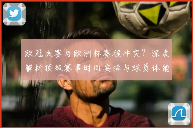 欧冠决赛与欧洲杯赛程冲突？深度解析顶级赛事时间安排与球员体能挑战