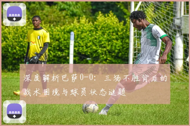 深度解析巴萨0-0：三场不胜背后的战术困境与球员状态谜题