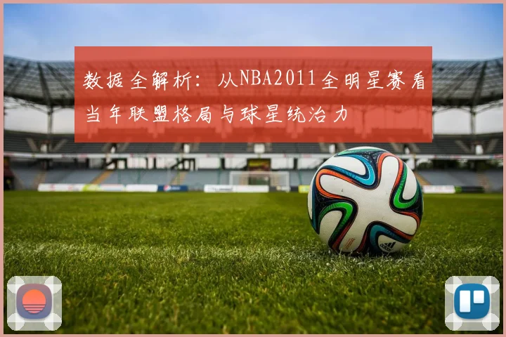 数据全解析：从NBA2011全明星赛看当年联盟格局与球星统治力